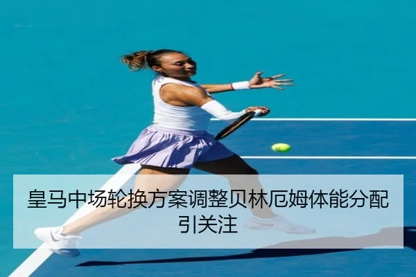皇马中场轮换方案调整贝林厄姆体能分配引关注